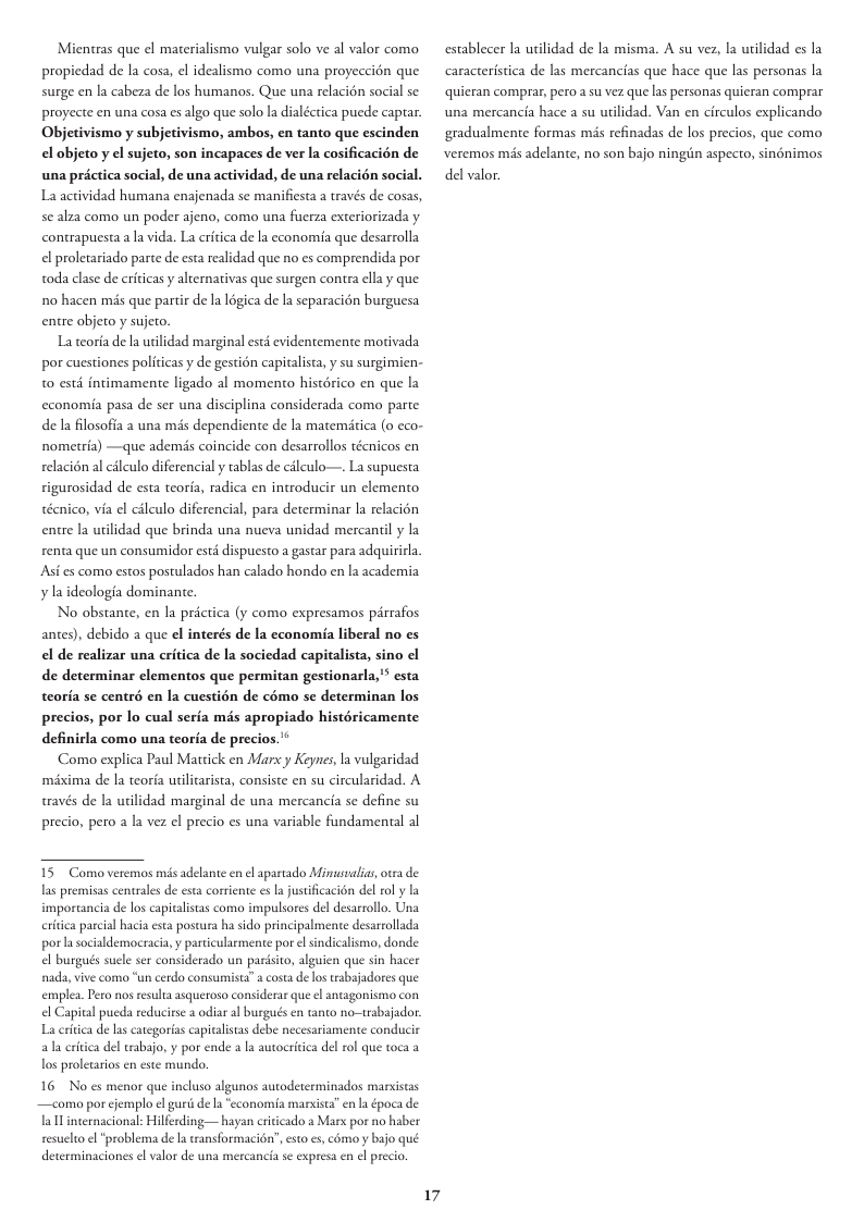 Mientras que ¢l materialismo vulgar solo ve al valor como propiedad de la cosa, el idealismo como una proyeccidn que surge en la cabeza de los humanos. Que una relacién social se: proyecte en una cosa es algo que solo la dialécrica puede captar. Objetivismo y subjetivismo, ambos, en tanto que escinden el objeto y el sujeto, son incapaces de ver la cosificacién de una prctica social, de una actividad, de una relacién social. La actividad humana enajenada se manifiesta a traves de cosas, se alza como un poder ajeno, como una fuerza exteriorizada y contrapuesta a la vida. La critica de la cconomia que desarrolla el proletariado parte de esta realidad que no es comprendida por toda clase de criticas y alternativas que surgen contra ellay que: 1o hacen mis que partir de la 16gica de la separacién burguesa entre objeto y sujeco. La coria de la uilidad marginal esté evidentemente motivada por cuestiones politicas y de gestion capitalista, y su surgimien- t0 st intimamente ligado al momento histérico en que la economia pasa de ser una disciplina considerada como parte de la filosoffa a una més dependiente de la matemitica (0 cco- nometria) —que ademis coincide con desarrollos téenicos en relacién al cilculo diferencial y tablas de célculo—. La supuesta rigurosidad de esta teoria, radica en introducir un clemento técnico, via el cileulo diferencial, para determinar la relacién entre la utilidad que brinda una nueva unidad mercantil y la renta que un consumidor estd dispuesto a gastar para adquirirla. Asi s como estos postulados han calado hondo en la academia ¥ la ideologia dominance. No obstante, en la prictica (y como expresamos pirrafos antes), debido a que el interés de la cconomia liberal no es el de realizar una critica de la sociedad capitalista, sino el de determinar clementos que permitan gestionarla,’” esta teoria se centré en la cuestin de cémo s determinan los precios, por lo cual seria més apropiado histéricamente definirla como una teoria de precios. Como explica Paul Mattick en Marx y Keynes, la vulgaridad méxima de la teorfa uilitarista, consiste en su circularidad. A través de la utilidad marginal de una mercancia se define su precio, pero a la vez el precio es una variable fundamental al 15 Como veremos mis adelante en el apartado Mimusualias oea de las premisas centrales de esta corriente s la justificacion del ol y la importancia de los capicalistas como impulsores del desarrollo. Una ritica parcial hacia esta postura ha sido principalmente desarrolada por socialdemocracia,y partcularmene por el sindicalismo, donde el burgués sucle ser considerado un parisito, alguien que sin hacer nada, vive como “un cerdo consumista”a cosa de los tabajadores que emplea. Pero s resula asqueroso considerar que ¢l antagonismo con el Capital pueda reducirse 2 odiar al burgués en tanto no-trabajador: La critca de las categorias capitalistas debe necesariamente conducir del rabajo, y por ende a la autocritca del rol que toca a los prolecaios en este mundo. 16 No es menor que incluso algunos autodeterminados marxistas —como por cjemplo ¢l gurisde la xista” en a época de la W internacional: Hilferding— hayan eriticado a Mars por no haber resuclto el problema de la ransformacién’, esto s, como y bajo qué determinaciones el valor de una mercancia se expresa en el precio. aka 17 establecer la utilidad de la misma. A su vez, la urilidad es la caracteristica de las mercancias que hace que las personas la quieran comprar, pero asu vez que las personas quieran comprar una mercancia hace a su uilidad. Van en circulos explicando gradualmente formas mis refinadas de los precios, que como veremos mis adelante, no son bajo ningiin aspecto, sinénimos del valor.